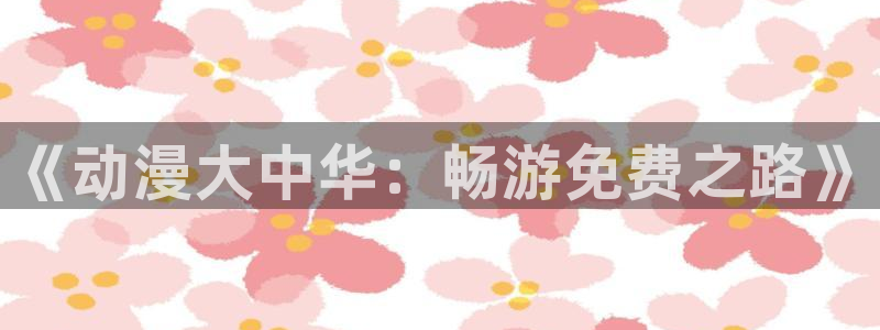 omofun官方网站app下载：《动漫大中华：畅游免费之路》